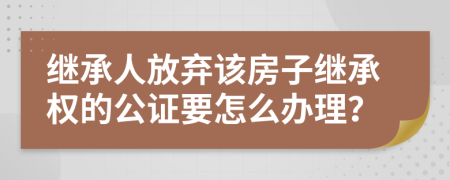 继承人放弃该房子继承权的公证要怎么办理？