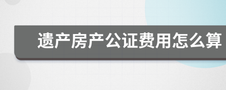 遗产房产公证费用怎么算