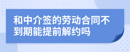 和中介签的劳动合同不到期能提前解约吗