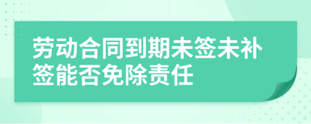 劳动合同到期未签未补签能否免除责任