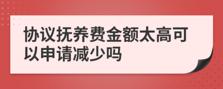 协议抚养费金额太高可以申请减少吗