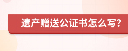 遗产赠送公证书怎么写？