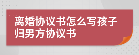 离婚协议书怎么写孩子归男方协议书