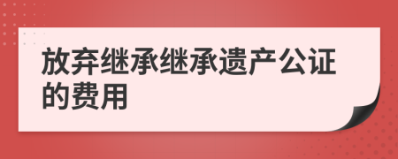 放弃继承继承遗产公证的费用