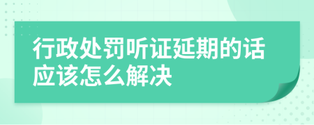 行政处罚听证延期的话应该怎么解决