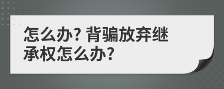 怎么办? 背骗放弃继承权怎么办?