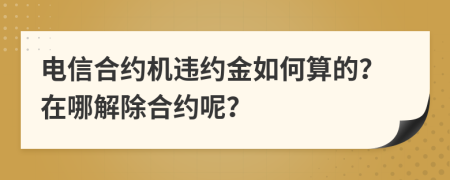 电信合约机违约金如何算的？在哪解除合约呢？