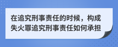 在追究刑事责任的时候，构成失火罪追究刑事责任如何承担