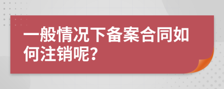 一般情况下备案合同如何注销呢？