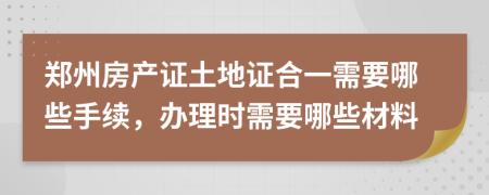 郑州房产证土地证合一需要哪些手续，办理时需要哪些材料