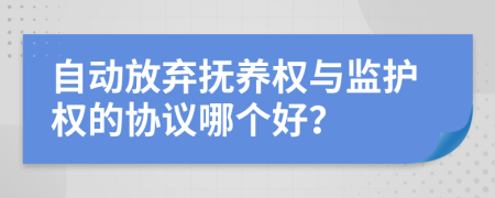 自动放弃抚养权与监护权的协议哪个好？