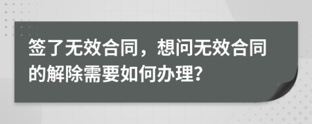 签了无效合同，想问无效合同的解除需要如何办理？