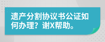 遗产分割协议书公证如何办理？谢X帮助。