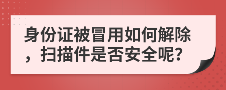 身份证被冒用如何解除，扫描件是否安全呢？