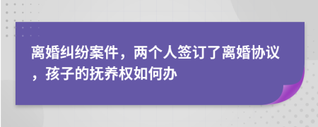 离婚纠纷案件，两个人签订了离婚协议，孩子的抚养权如何办