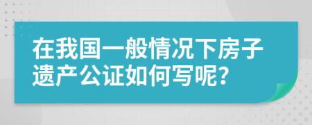 在我国一般情况下房子遗产公证如何写呢？