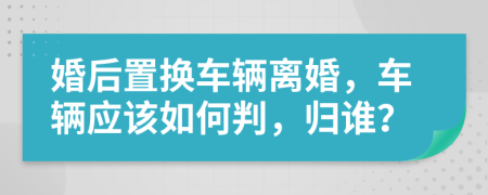 婚后置换车辆离婚，车辆应该如何判，归谁？