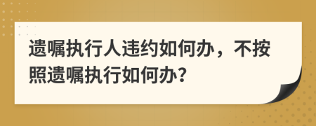 遗嘱执行人违约如何办，不按照遗嘱执行如何办？