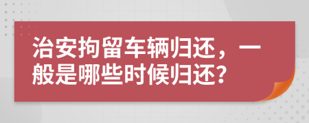 治安拘留车辆归还，一般是哪些时候归还？