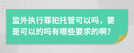 监外执行罪犯托管可以吗，要是可以的吗有哪些要求的啊？