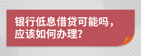 银行低息借贷可能吗，应该如何办理？