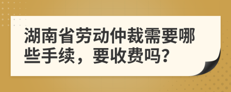 湖南省劳动仲裁需要哪些手续，要收费吗？