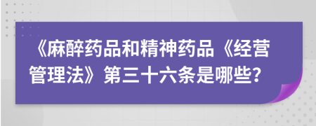 《麻醉药品和精神药品《经营管理法》第三十六条是哪些？