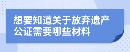 想要知道关于放弃遗产公证需要哪些材料