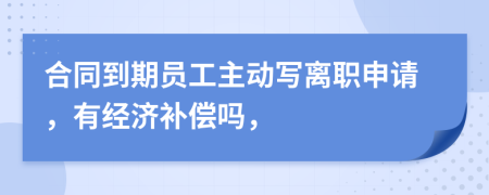 合同到期员工主动写离职申请，有经济补偿吗，