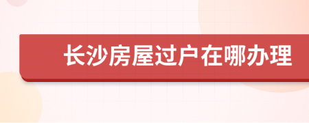 长沙房屋过户在哪办理