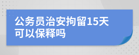 公务员治安拘留15天可以保释吗