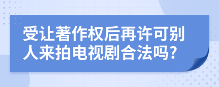 受让著作权后再许可别人来拍电视剧合法吗?