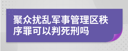 聚众扰乱军事管理区秩序罪可以判死刑吗