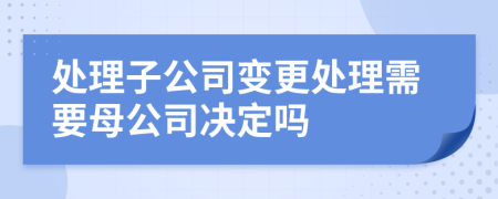 处理子公司变更处理需要母公司决定吗