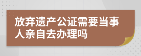 放弃遗产公证需要当事人亲自去办理吗