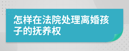 怎样在法院处理离婚孩子的抚养权