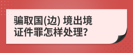 骗取国(边) 境出境证件罪怎样处理？