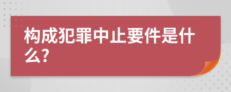 构成犯罪中止要件是什么?