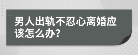 男人出轨不忍心离婚应该怎么办？