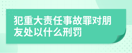 犯重大责任事故罪对朋友处以什么刑罚