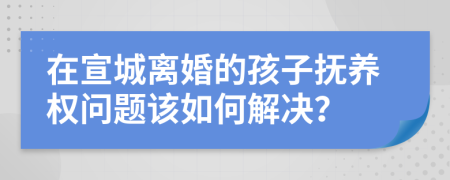 在宣城离婚的孩子抚养权问题该如何解决？