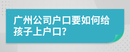 广州公司户口要如何给孩子上户口？