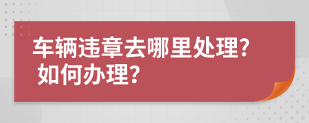 车辆违章去哪里处理? 如何办理？