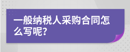 一般纳税人采购合同怎么写呢？