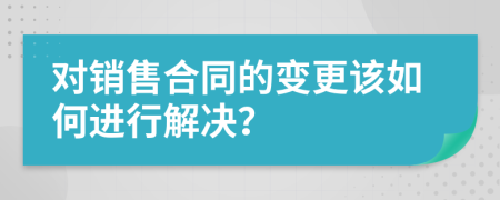 对销售合同的变更该如何进行解决？