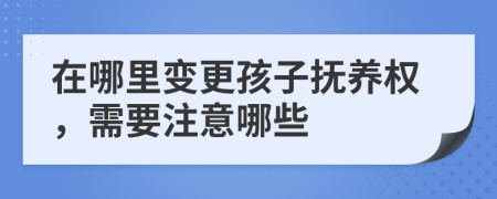 在哪里变更孩子抚养权，需要注意哪些