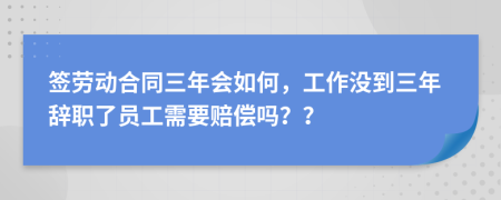 签劳动合同三年会如何，工作没到三年辞职了员工需要赔偿吗？？