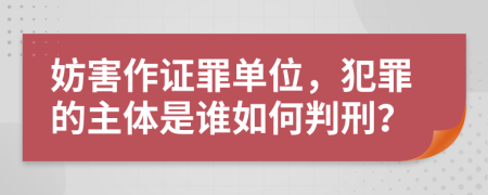 妨害作证罪单位，犯罪的主体是谁如何判刑？