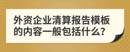 外资企业清算报告模板的内容一般包括什么？