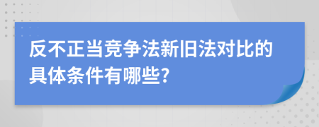 反不正当竞争法新旧法对比的具体条件有哪些?